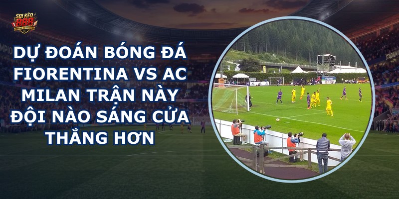 du doan bong da Fiorentina vs AC Milan
