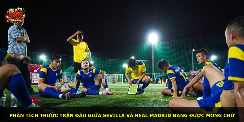 Phân tích trước trận đấu giữa Sevilla và Real Madrid đang được mong chờ