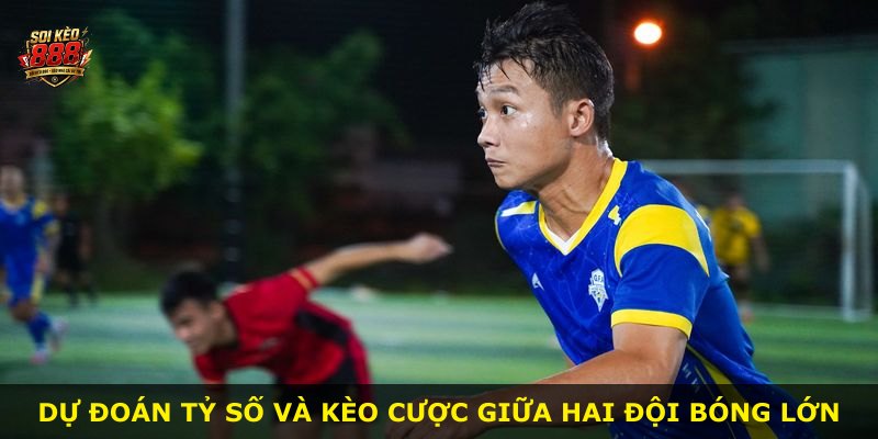 Dự đoán tỷ số và kèo cược giữa hai đội bóng lớn
